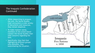 The Iroquois Confederation
Continued
• While researching to prepare
the unit, the Social Studies
chair encounters a wide variety
of documents and resources,
they remain skeptical.
• To make matters worse,
members of the school board
contact the Social Studies chair
with concerns regarding the
Unit.
• Specifically, they feel that
highlighting different groups
only alienates, thus
exacerbating the situation. This Photo by Unknown Author is licensed under CC BY-SA
 