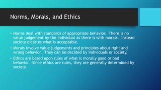 Norms, Morals, and Ethics
• Norms deal with standards of appropriate behavior. There is no
value judgement by the individual as there is with morals. Instead
society dictates what is acceptable.
• Morals involve value judgements and principles about right and
wrong behavior. They can be decided by individuals or society.
• Ethics are based upon rules of what is morally good or bad
behavior. Since ethics are rules, they are generally determined by
society.
 