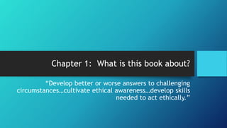 Chapter 1: What is this book about?
“Develop better or worse answers to challenging
circumstances…cultivate ethical awareness…develop skills
needed to act ethically.”
 