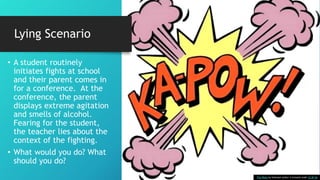 Lying Scenario
• A student routinely
initiates fights at school
and their parent comes in
for a conference. At the
conference, the parent
displays extreme agitation
and smells of alcohol.
Fearing for the student,
the teacher lies about the
context of the fighting.
• What would you do? What
should you do?
This Photo by Unknown Author is licensed under CC BY-SA
 
