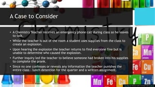 A Case to Consider
• A Chemistry Teacher receives an emergency phone call during class so he leaves
to talk.
• While the teacher is out of the room a student uses supplies from the class to
create an explosion.
• Upon hearing the explosion the teacher returns to find everyone fine but is
unable to determine who caused the explosion.
• Further inquiry led the teacher to believe someone had broken into his supplies
to complete the prank.
• Since no one confesses or reveals any information the teacher punishes the
entire class – lunch detention for the quarter and a written assignment.
This Photo by Unknown Author is licensed under CC BY-SA
 