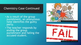 • As a result of the group
punishment, an anonymous
note identifies the guilty
party.
• The teacher responds by
ending the group
punishment and failing the
accused student.
This Photo by Unknown Author is licensed under CC BY-SA
This Photo by Unknown Author is licensed under CC BY-NC
Chemistry Case Continued
 