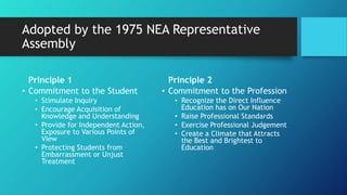 Adopted by the 1975 NEA Representative
Assembly
Principle 1
• Commitment to the Student
• Stimulate Inquiry
• Encourage Acquisition of
Knowledge and Understanding
• Provide for Independent Action,
Exposure to Various Points of
View
• Protecting Students from
Embarrassment or Unjust
Treatment
Principle 2
• Commitment to the Profession
• Recognize the Direct Influence
Education has on Our Nation
• Raise Professional Standards
• Exercise Professional Judgement
• Create a Climate that Attracts
the Best and Brightest to
Education
 