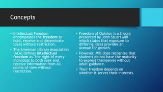 Concepts
• Intellectual Freedom
encompasses the freedom to
hold, receive and disseminate
ideas without restriction.
• The American Library Association
(ALA) defines intellectual
freedom as "the right of every
individual to both seek and
receive information from all
points of view without
restriction.
• Freedom of Opinion is a theory
presented by John Stuart Mill
which states that exposure to
differing ideas provides an
avenue for growth.
• However, Mill does recognize that
students do not have the maturity
to express themselves without
adult guidance.
• Their freedom depends on
whether it serves their interests.
 