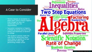 A Case to Consider
• Parents request an exception to
place their child in Honors Algebra
even though he does not
technically meet the
requirements
• Successful completion of Algebra
is linked to overall success in high
school and likelihood to advance
to college
• The student’s parents make the
case that he would have been
more likely to qualify if he had
attended the other high
performing middle school
This Photo by Unknown Author is licensed under CC BY-SA
 
