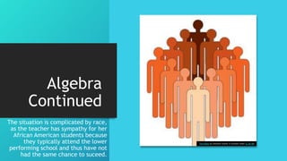 Algebra
Continued
The situation is complicated by race,
as the teacher has sympathy for her
African American students because
they typically attend the lower
performing school and thus have not
had the same chance to suceed.
This Photo by Unknown Author is licensed under CC BY-ND
 