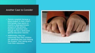 Another Case to Consider
• Parents complain because a
blind student in their child’s
third grade class seems to
receive a disproportionate
amount of the primary
teacher’s attention even
though she has a dedicated
special education teacher.
• Additionally, they are
concerned that their children
are spending class time helping
the student, thus taking away
from their education.
This Photo by Unknown Author is licensed under CC BY-SA
 