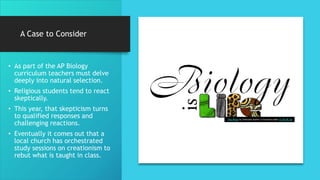 A Case to Consider
• As part of the AP Biology
curriculum teachers must delve
deeply into natural selection.
• Religious students tend to react
skeptically.
• This year, that skepticism turns
to qualified responses and
challenging reactions.
• Eventually it comes out that a
local church has orchestrated
study sessions on creationism to
rebut what is taught in class.
This Photo by Unknown Author is licensed under CC BY-NC-SA
 