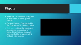Dispute
• Pluralism – a condition or system
in which two or more groups
coexist
• Current Events – Charlottesville
VA, Charleston SC, Baltimore MD
• Tolerance - allow the existence,
occurrence, or practice of
(something that one does not
necessarily like or agree with)
without interference
 