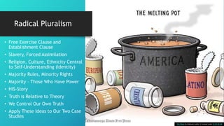 Radical Pluralism
• Free Exercise Clause and
Establishment Clause
• Slavery, Forced Assimilation
• Religion, Culture, Ethnicity Central
to Self-Understanding (Identity)
• Majority Rules, Minority Rights
• Majority – Those Who Have Power
• HIS-Story
• Truth is Relative to Theory
• We Control Our Own Truth
• Apply These Ideas to Our Two Case
Studies
This Photo by Unknown Author is licensed under CC BY-NC-ND
 