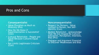 Pros and Cons
Consequentialist
• Value Pluralism as Much as
Diversity (Pro)
• How Do We Know if
Experimentation is Successful?
(Con)
• Cultural Relativism – People are
Equal Because Cultures Equal
(Pro)
• But Limits Legitimate Criticism
(Con)
Nonconsequentialist
• Respect for Persons – Value
Limited to Person, Not Self-
Identity (Con)
• Modest Relativism – Acknowledge
That We Are Shaped By Culture,
Education, Perception, Interests,
Bias (Pro)
• Dialogue and Argument Essential
to Discover Weaknesses and Bias
 