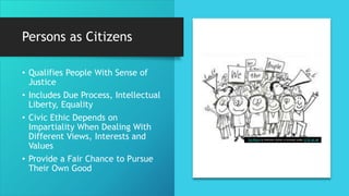Persons as Citizens
• Qualifies People With Sense of
Justice
• Includes Due Process, Intellectual
Liberty, Equality
• Civic Ethic Depends on
Impartiality When Dealing With
Different Views, Interests and
Values
• Provide a Fair Chance to Pursue
Their Own Good
This Photo by Unknown Author is licensed under CC BY-NC-ND
 