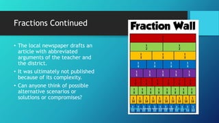 Fractions Continued
• The local newspaper drafts an
article with abbreviated
arguments of the teacher and
the district.
• It was ultimately not published
because of its complexity.
• Can anyone think of possible
alternative scenarios or
solutions or compromises?
This Photo by Unknown Author is licensed under CC BY-NC-SA
 