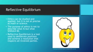Reflective Equilibrium
• Ethics can be studied and
applied, but it is not at precise
as math or science.
• The purpose of ethics is not to
describe what IS but what
SHOULD BE.
• Reflective Equilibrium is a tool
used to deliberate positions
and achieve a resolution that
respects all involved parties.
This Photo by Unknown Author is licensed under CC BY-SA
 