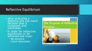 Reflective Equilibrium
• After analyzing a
dilemma one can reach
decision that is
consistent and
justifiable.
• In order for reflective
equilibrium to be
achieved one must:
• Be Sensitive
• Check Motivation
This Photo by Unknown Author is licensed under CC BY-NC-SA
 