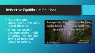 Reflective Equilibrium Cautions
• Not everyone
subscribes to the same
moral theories.
• When we speak in
absolute truths, right
or wrong, we are just
trying to force our
views on others.
This Photo by Unknown AutCC BY
 
