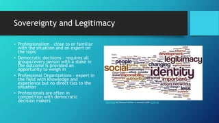Sovereignty and Legitimacy
• Professionalism – close to or familiar
with the situation and an expert on
the topic
• Democratic decisions – requires all
groups/every person with a stake in
the outcome is provided an
opportunity to weigh in
• Professional Organizations – expert in
the field with knowledge and
experience but no direct ties to the
situation
• Professionals are often in
competition with democratic
decision makers This Photo by Unknown Author is licensed under CC BY-SA
 