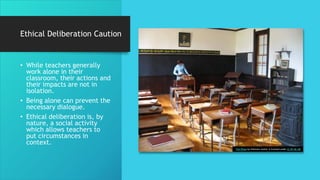 Ethical Deliberation Caution
• While teachers generally
work alone in their
classroom, their actions and
their impacts are not in
isolation.
• Being alone can prevent the
necessary dialogue.
• Ethical deliberation is, by
nature, a social activity
which allows teachers to
put circumstances in
context.
This Photo by Unknown Author is licensed under CC BY-NC-ND
 