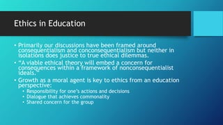 Ethics in Education
• Primarily our discussions have been framed around
consequentialism and conconsequentialism but neither in
isolations does justice to true ethical dilemmas.
• “A viable ethical theory will embed a concern for
consequences within a framework of nonconsequentialist
ideals.”
• Growth as a moral agent is key to ethics from an education
perspective:
• Responsibility for one’s actions and decisions
• Dialogue that achieves commonality
• Shared concern for the group
 