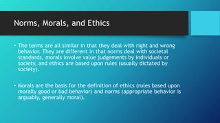 Norms, Morals, and Ethics
• The terms are all similar in that they deal with right and wrong
behavior. They are different in that norms deal with societal
standards, morals involve value judgements by individuals or
society, and ethics are based upon rules (usually dictated by
society).
• Morals are the basis for the definition of ethics (rules based upon
morally good or bad behavior) and norms (appropriate behavior is
arguably, generally moral).
 