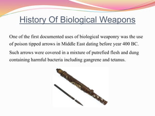 History Of Biological Weapons
One of the first documented uses of biological weaponry was the use
of poison tipped arrows in Middle East dating before year 400 BC.
Such arrows were covered in a mixture of putrefied flesh and dung
containing harmful bacteria including gangrene and tetanus.
 
