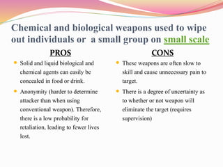 Chemical and biological weapons used to wipe
out individuals or a small group on small scale
PROS
 Solid and liquid biological and
chemical agents can easily be
concealed in food or drink.
 Anonymity (harder to determine
attacker than when using
conventional weapon). Therefore,
there is a low probability for
retaliation, leading to fewer lives
lost.
CONS
 These weapons are often slow to
skill and cause unnecessary pain to
target.
 There is a degree of uncertainty as
to whether or not weapon will
eliminate the target (requires
supervision)
 