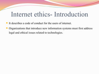 Internet ethics- Introduction
 It describes a code of conduct for the users of internet.
 Organizations that introduce new information systems must first address
legal and ethical issues related to technologies.
 