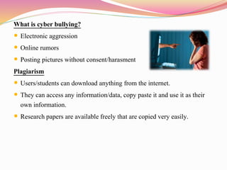 What is cyber bullying?
 Electronic aggression
 Online rumors
 Posting pictures without consent/harasment
Plagiarism
 Users/students can download anything from the internet.
 They can access any information/data, copy paste it and use it as their
own information.
 Research papers are available freely that are copied very easily.
 