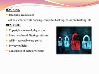 HACKING
 Into bank accounts of
online users, website hacking, computer hacking, password hacking, etc
REMEDIES
 Copyrights to avoid plagiarism
 More developed filtering software
 AUP – acceptable use policy
 Privacy policies
 Censorship of certain websites
 