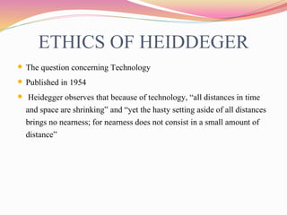 ETHICS OF HEIDDEGER
 The question concerning Technology
 Published in 1954
 Heidegger observes that because of technology, “all distances in time
and space are shrinking” and “yet the hasty setting aside of all distances
brings no nearness; for nearness does not consist in a small amount of
distance”
 