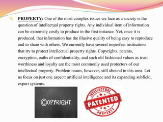 3. PROPERTY: One of the most complex issues we face as a society is the
question of intellectual property rights. Any individual item of information
can be extremely costly to produce in the first instance. Yet, once it is
produced, that information has the illusive quality of being easy to reproduce
and to share with others. We currently have several imperfect institutions
that try to protect intellectual property rights. Copyrights, patents,
encryption, oaths of confidentiality, and such old fashioned values as trust
worthiness and loyalty are the most commonly used protectors of our
intellectual property. Problem issues, however, still abound in this area. Let
us focus on just one aspect: artificial intelligence and its expanding subfield,
expert systems.
 