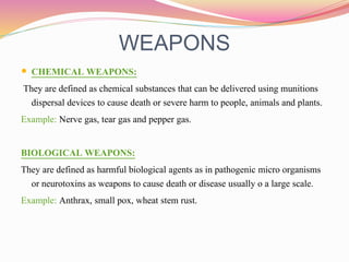 WEAPONS
 CHEMICAL WEAPONS:
They are defined as chemical substances that can be delivered using munitions
dispersal devices to cause death or severe harm to people, animals and plants.
Example: Nerve gas, tear gas and pepper gas.
BIOLOGICAL WEAPONS:
They are defined as harmful biological agents as in pathogenic micro organisms
or neurotoxins as weapons to cause death or disease usually o a large scale.
Example: Anthrax, small pox, wheat stem rust.
 