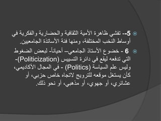 
5
-
-
‫والفك‬ ‫والحضارية‬ ‫الثقافية‬ ‫األمية‬ ‫ظاهرة‬ ‫تفشي‬
‫في‬ ‫رية‬
‫األساتذة‬ ‫فئة‬ ‫ومنها‬ ،‫المختلفة‬ ‫النخب‬ ‫أوساط‬
‫الجامعي‬
‫ي‬
‫ن‬
.

6
-
‫الجامعي‬ ‫األستاذ‬ ‫خضوع‬
–
ً‫ا‬‫أحيان‬
-
‫الضغ‬ ‫لبعض‬
‫وط‬
‫تدفعه‬ ‫التي‬
‫دائرة‬ ‫في‬ ‫ليقع‬
‫التسييس‬
(
(Politicization
-
‫السياسة‬ ‫علم‬ ‫وليس‬
(Politics)
-
‫في‬
‫المجال‬
‫األكاديمي‬
،
‫أو‬ ،‫حزبي‬ ‫خاص‬ ‫التجاه‬ ‫للترويج‬ ‫موقعه‬ ‫يستغل‬ ‫كأن‬
‫أو‬ ،‫عشائري‬
‫جهوي‬
‫ذلك‬ ‫نحو‬ ‫أو‬ ،‫مذهبي‬ ‫أو‬ ،
.
 