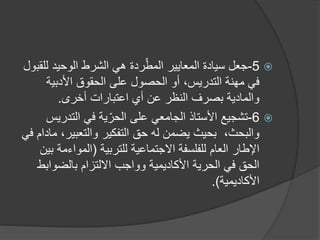 
5
-
‫جعل‬
‫لل‬ ‫الوحيد‬ ‫الشرط‬ ‫هي‬ ‫ردة‬ّ‫المط‬ ‫المعايير‬ ‫سيادة‬
‫قبول‬
‫األدبية‬ ‫الحقوق‬ ‫على‬ ‫الحصول‬ ‫أو‬ ،‫التدريس‬ ‫مهنة‬ ‫في‬
‫اعتبارات‬ ‫أي‬ ‫عن‬ ‫النظر‬ ‫بصرف‬ ‫والمادية‬
‫أخرى‬
.

6
-
‫تشجيع‬
‫التدر‬ ‫في‬ ‫ية‬ّ‫الحر‬ ‫على‬ ‫الجامعي‬ ‫األستاذ‬
‫يس‬
‫والتعبير‬ ‫التفكير‬ ‫حق‬ ‫له‬ ‫يضمن‬ ‫بحيث‬ ،‫والبحث‬
‫في‬ ‫مادام‬ ،
‫االجتماعية‬ ‫للفلسفة‬ ‫العام‬ ‫اإلطار‬
‫للتربية‬
(
‫المواءم‬
‫بين‬ ‫ة‬
‫بالضواب‬ ‫االلتزام‬ ‫وواجب‬ ‫األكاديمية‬ ‫الحرية‬ ‫في‬ ‫الحق‬
‫ط‬
‫األكاديمية‬
)
.
 