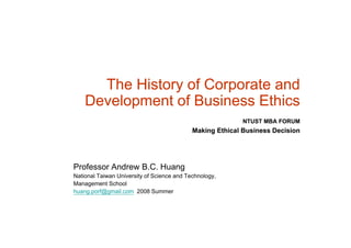 The History of Corporate and
    Development of Business Ethi
    D   l      t fB i       Ethics
                                                           NTUST MBA FORUM
                                            Making Ethical Business Decision




Professor Andrew B.C. Huang
National Taiwan University of Science and Technology,
Management School
huang.porf@gmail.com 2008 Summer
 