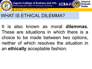 WHAT IS ETHICAL DILEMMA?
It is also known as moral dilemmas.
These are situations in which there is a
choice to be made between two options,
neither of which resolves the situation in
an ethically acceptable fashion.
 