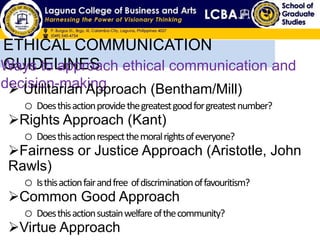 ETHICAL COMMUNICATION
GUIDELINESWays to approach ethical communication and
decision-making Utilitarian Approach (Bentham/Mill)
o Doesthisactionprovidethegreatestgoodforgreatestnumber?
Rights Approach (Kant)
o Doesthisactionrespectthemoralrightsofeveryone?
Fairness or Justice Approach (Aristotle, John
Rawls)
o Isthisactionfairandfree ofdiscriminationoffavouritism?
Common Good Approach
o Doesthisactionsustainwelfareofthecommunity?
Virtue Approach
 
