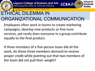 ETHICAL DILEMMA IN
ORGANIZATIONAL COMMUNICATION
Employees often work in teams to create marketing
campaigns, develop new products or fine-tune
services, yet rarely does everyone in a group contribute
equally to the final product.
If three members of a five-person team did all the
work, do those three members demand to receive
proper credit while pointing out that two members of
the team did not pull their weight?
 