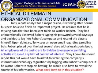 ETHICAL DILEMMA IN
ORGANIZATIONAL COMMUNICATION
Tony, a data analyst for a major casino, is working after normal
business hours to finish an important project. He realizes that he is
missing data that had been sent to his co-worker Robert. Tony had
unintentionally observed Robert typing his password several days ago
and decides to log into Robert’s computer and resend the data to
himself. Upon doing so, Tony sees an open email regarding gambling
bets Robert placed over the last several days with a local sports book.
All employees of the casino are forbidden to engage in gambling
activities to avoid any hint of conflict of interest. Tony knows he should
report this but would have to admit to violating the company’s
information technology regulations by logging into Robert’s computer. If
he warns Robert to stop his betting, he would also have to reveal the
source of his information. What does Tony do in this situation?
 
