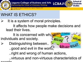  It is a system of moral principles.
It affects how people make decisions and
lead their lives.
It is concerned with what is good for
individuals and society.
 Distinguishing between..
..good and evil in the world,
..right and wrong of human actions,
..virtuous and non-virtuous characteristics of
WHAT IS ETHICS?
 
