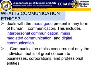 WHAT IS COMMUNICATION
ETHICS?
 deals with the moral good present in any form
of human communication. This includes
interpersonal communication, mass
mediated communication, and digital
communication.
 Communication ethics concerns not only the
individual, but is of great concern to
businesses, corporations, and professional
entities.
 