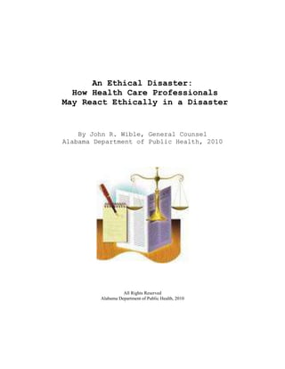 An Ethical Disaster:
  How Health Care Professionals
May React Ethically in a Disaster


    By John R. Wible, General Counsel
Alabama Department of Public Health, 2010




                   All Rights Reserved
         Alabama Department of Public Health, 2010
 