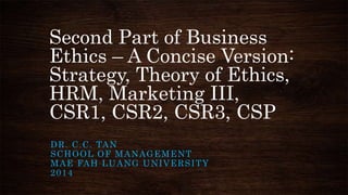 Second Part of Business
Ethics – A Concise Version:
Strategy, Theory of Ethics,
HRM, Marketing III,
CSR1, CSR2, CSR3, CSP
D R . C . C . TA N
SCHOOL OF MANAGEMENT
M A E FA H L U A N G U N I V E R S I T Y
2014

 