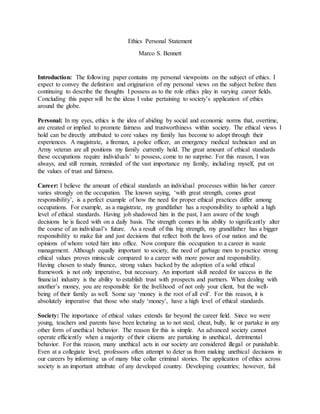 Ethics Personal Statement
Marco S. Bennett
Introduction: The following paper contains my personal viewpoints on the subject of ethics. I
expect to convey the definition and origination of my personal views on the subject before then
continuing to describe the thoughts I possess as to the role ethics play in varying career fields.
Concluding this paper will be the ideas I value pertaining to society’s application of ethics
around the globe.
Personal: In my eyes, ethics is the idea of abiding by social and economic norms that, overtime,
are created or implied to promote fairness and trustworthiness within society. The ethical views I
hold can be directly attributed to core values my family has become to adopt through their
experiences. A magistrate, a fireman, a police officer, an emergency medical technician and an
Army veteran are all positions my family currently hold. The great amount of ethical standards
these occupations require individuals’ to possess, come to no surprise. For this reason, I was
always, and still remain, reminded of the vast importance my family, including myself, put on
the values of trust and fairness.
Career: I believe the amount of ethical standards an individual processes within his/her career
varies strongly on the occupation. The known saying, ‘with great strength, comes great
responsibility’, is a perfect example of how the need for proper ethical practices differ among
occupations. For example, as a magistrate, my grandfather has a responsibility to uphold a high
level of ethical standards. Having job shadowed him in the past, I am aware of the tough
decisions he is faced with on a daily basis. The strength comes in his ability to significantly alter
the course of an individual’s future. As a result of this big strength, my grandfather has a bigger
responsibility to make fair and just decisions that reflect both the laws of our nation and the
opinions of whom voted him into office. Now compare this occupation to a career in waste
management. Although equally important to society, the need of garbage men to practice strong
ethical values proves miniscule compared to a career with more power and responsibility.
Having chosen to study finance, strong values backed by the adoption of a solid ethical
framework is not only imperative, but necessary. An important skill needed for success in the
financial industry is the ability to establish trust with prospects and partners. When dealing with
another’s money, you are responsible for the livelihood of not only your client, but the well-
being of their family as well. Some say ‘money is the root of all evil’. For this reason, it is
absolutely imperative that those who study ‘money’, have a high level of ethical standards.
Society: The importance of ethical values extends far beyond the career field. Since we were
young, teachers and parents have been lecturing us to not steal, cheat, bully, lie or partake in any
other form of unethical behavior. The reason for this is simple. An advanced society cannot
operate efficiently when a majority of their citizens are partaking in unethical, detrimental
behavior. For this reason, many unethical acts in our society are considered illegal or punishable.
Even at a collegiate level, professors often attempt to deter us from making unethical decisions in
our careers by informing us of many blue collar criminal stories. The application of ethics across
society is an important attribute of any developed country. Developing countries; however, fail
 