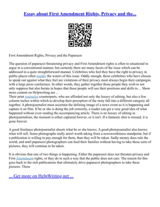 Essay about First Amendment Rights, Privacy and the...
First Amendment Rights, Privacy and the Paparazzi
The question of paparazzi threatening privacy and First Amendment rights is often to situational to
argue in a conventional manner, but certainly there are many facets of the issue which can be
addressed in a quite straightforward manner. Celebrities who feel they have the right to privacy in
public places often muddy the waters of this issue. Oddly enough, those celebrities who have chosen
to speak out against what they feel are violations of their privacy most always begin their campaigns
with a large press conference. In other words, they gather together those people they wish to not
only suppress but also berate in hopes that these people will use their positions and skills to ... Show
more content on Helpwriting.net ...
Their print journalist counterparts, who are afforded not only the luxury of editing, but also a few
column inches within which to develop their perception of the story fall into a different category all
together. A photojournalist must ascertain the defining image of a news event as it is happening and
capture it on film. If he or she is doing the job correctly, a reader can get a very good idea of what
happened without even reading the accompanying article. There is no luxury of editing in
photojournalism, the moment is either captured forever, or it isn't. If a fantastic shot is missed, it is
gone forever.
A good freelance photojournalist shoots what he or she knows. A good photojournalist also knows
what will sell. Some photographs really aren't worth taking from a newsworthiness standpoint, but if
a publication is willing to pay enough for them, than they will be taken. Sadly money does rule the
world, and until paparazzi photographers can feed their families without having to take these sorts of
pictures, they will continue to be taken.
It is obvious that one of two things is happening. Either the paparazzi does not threaten privacy and
First Amendment rights, or they do in such a way that the public does not care. The reason for this
goes back to the rich publications that ultimately drive paparazzi photographers to take these
pictures. These
... Get more on HelpWriting.net ...
 