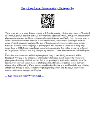 Tony Ray-Jones: Documentary Photography
There is not a term or word that can be used to define documentary photography. It can be 'described
as a form, a genre, a tradition, a style, a movement and a practice' (Wells, 2009, p. 69). Documentary
photography separates itself from photojournalism as it does not specifically cover breaking news or
events, it is intended to draw attention to real–life situations, for example, focusing on a certain
group of people or certain locations. The aim of documentary photography is to expose society
naturally; it acts as a visual language. A photographer who does this in their work is Tony Ray–
Jones. Born in 1941, Jones' career lasted around a decade, despite this, he had a very big influence
on the genre and defined a new way of capturing ordinary ... Show more content on Helpwriting.net
...
Each of these are dominant within his photographs. Irony is specifically showcased within
Blackpool 1968 due to the appearance of the subject. Sitting on a deck chair at the beach, he is
photographed wearing a full suit and tie. This is not your typical beach attire; which is one of the
reasons why Tony Ray–Jones chose to photograph him. He wanted to capture scenes that were
disappearing within society, if you were to go to Blackpool today, you wouldn't find a man relaxing
at the beach dressed in a suit. Therefore, by photographing scenes like this one, it allowed the
audience at the time, to appreciate English
... Get more on HelpWriting.net ...
 