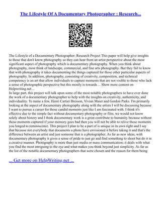 The Lifestyle Of A Documentary Photographer : Research...
The Lifestyle of a Documentary Photographer: Research Project This paper will help give insights
to those that don't know photography so they can hear from an artist perspective about the most
significant aspect of photography which is documentary photography. When you think about
photography, most think of landscape, commercial, and fine arts photography. But they fail to know
that with photography it takes documenting the things captured for those other particular aspects of
photography. In addition, photography, consisting of creativity, composition, and technical
competency is an art that allow individuals to capture moments that are not visible to those who lack
a sense of photographic perspective but this mostly is towards ... Show more content on
Helpwriting.net ...
In large part, this project will talk upon some of the most notable photographers to have ever done
the work of a documentary photographer to help with the insights on creativity, authenticity, and
individuality. To name a few, Henri Cartier Bresson, Vivian Maier and Gordon Parks. I'm primarily
looking at the aspect of documentary photography along with the artists I will be discussing because
I want to pursue a career for those candid moments just like I am fascinated with. I think it's
effective due to the simple fact without documentary photography or film, we would not know
solely about history and I think documentary work is a great contribute to humanity because without
those moments captured if your memory goes bad then you will not be able to relive those moments
you longed to reminiscence. This project I plan to be a part of is unique in its own right and I say
that because not everybody that documents a photo have envisioned it before taking it and that's the
difference between an artist and just someone that is a photographer. As far as new ideas, with
documentary photography it gives a sense of pride to just go and find something to shoot but do it in
a creative manner. Photography is more than just media or mass communication; it deals with what
you find the most intriguing to the eye and what makes you think beyond just simplicity. As far as
the list of the notable documentary photographers that were chosen and the reason for them being
... Get more on HelpWriting.net ...
 