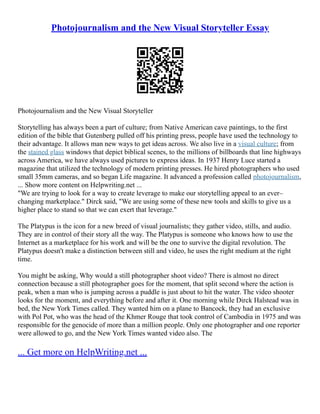 Photojournalism and the New Visual Storyteller Essay
Photojournalism and the New Visual Storyteller
Storytelling has always been a part of culture; from Native American cave paintings, to the first
edition of the bible that Gutenberg pulled off his printing press, people have used the technology to
their advantage. It allows man new ways to get ideas across. We also live in a visual culture; from
the stained glass windows that depict biblical scenes, to the millions of billboards that line highways
across America, we have always used pictures to express ideas. In 1937 Henry Luce started a
magazine that utilized the technology of modern printing presses. He hired photographers who used
small 35mm cameras, and so began Life magazine. It advanced a profession called photojournalism,
... Show more content on Helpwriting.net ...
"We are trying to look for a way to create leverage to make our storytelling appeal to an ever–
changing marketplace." Dirck said, "We are using some of these new tools and skills to give us a
higher place to stand so that we can exert that leverage."
The Platypus is the icon for a new breed of visual journalists; they gather video, stills, and audio.
They are in control of their story all the way. The Platypus is someone who knows how to use the
Internet as a marketplace for his work and will be the one to survive the digital revolution. The
Platypus doesn't make a distinction between still and video, he uses the right medium at the right
time.
You might be asking, Why would a still photographer shoot video? There is almost no direct
connection because a still photographer goes for the moment, that split second where the action is
peak, when a man who is jumping across a puddle is just about to hit the water. The video shooter
looks for the moment, and everything before and after it. One morning while Dirck Halstead was in
bed, the New York Times called. They wanted him on a plane to Bancock, they had an exclusive
with Pol Pot, who was the head of the Khmer Rouge that took control of Cambodia in 1975 and was
responsible for the genocide of more than a million people. Only one photographer and one reporter
were allowed to go, and the New York Times wanted video also. The
... Get more on HelpWriting.net ...
 