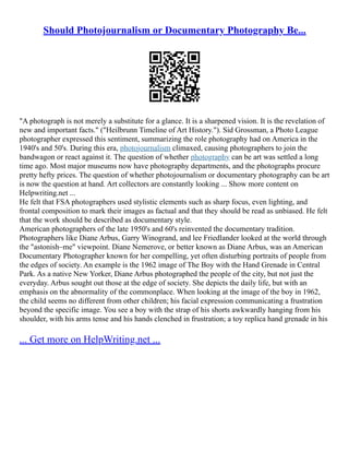 Should Photojournalism or Documentary Photography Be...
"A photograph is not merely a substitute for a glance. It is a sharpened vision. It is the revelation of
new and important facts." ("Heilbrunn Timeline of Art History."). Sid Grossman, a Photo League
photographer expressed this sentiment, summarizing the role photography had on America in the
1940's and 50's. During this era, photojournalism climaxed, causing photographers to join the
bandwagon or react against it. The question of whether photography can be art was settled a long
time ago. Most major museums now have photography departments, and the photographs procure
pretty hefty prices. The question of whether photojournalism or documentary photography can be art
is now the question at hand. Art collectors are constantly looking ... Show more content on
Helpwriting.net ...
He felt that FSA photographers used stylistic elements such as sharp focus, even lighting, and
frontal composition to mark their images as factual and that they should be read as unbiased. He felt
that the work should be described as documentary style.
American photographers of the late 1950's and 60's reinvented the documentary tradition.
Photographers like Diane Arbus, Garry Winogrand, and lee Friedlander looked at the world through
the "astonish–me" viewpoint. Diane Nemerove, or better known as Diane Arbus, was an American
Documentary Photographer known for her compelling, yet often disturbing portraits of people from
the edges of society. An example is the 1962 image of The Boy with the Hand Grenade in Central
Park. As a native New Yorker, Diane Arbus photographed the people of the city, but not just the
everyday. Arbus sought out those at the edge of society. She depicts the daily life, but with an
emphasis on the abnormality of the commonplace. When looking at the image of the boy in 1962,
the child seems no different from other children; his facial expression communicating a frustration
beyond the specific image. You see a boy with the strap of his shorts awkwardly hanging from his
shoulder, with his arms tense and his hands clenched in frustration; a toy replica hand grenade in his
... Get more on HelpWriting.net ...
 