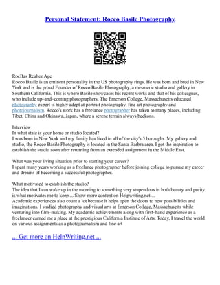 Personal Statement: Rocco Basile Photography
RocBas Realtor Age
Rocco Basile is an eminent personality in the US photography rings. He was born and bred in New
York and is the proud Founder of Rocco Basile Photography, a mesmeric studio and gallery in
Southern California. This is where Basile showcases his recent works and that of his colleagues,
who include up–and–coming photographers. The Emerson College, Massachusetts educated
photography expert is highly adept at portrait photography, fine art photography and
photojournalism. Rocco's work has a freelance photographer has taken to many places, including
Tibet, China and Okinawa, Japan, where a serene terrain always beckons.
Interview
In what state is your home or studio located?
I was born in New York and my family has lived in all of the city's 5 boroughs. My gallery and
studio, the Rocco Basile Photography is located in the Santa Barbra area. I got the inspiration to
establish the studio soon after returning from an extended assignment in the Middle East.
What was your living situation prior to starting your career?
I spent many years working as a freelance photographer before joining college to pursue my career
and dreams of becoming a successful photographer.
What motivated to establish the studio?
The idea that I can wake up in the morning to something very stupendous in both beauty and purity
is what motivates me to keep ... Show more content on Helpwriting.net ...
Academic experiences also count a lot because it helps open the doors to new possibilities and
imaginations. I studied photography and visual arts at Emerson College, Massachusetts while
venturing into film–making. My academic achievements along with first–hand experience as a
freelancer earned me a place at the prestigious California Institute of Arts. Today, I travel the world
on various assignments as a photojournalism and fine art
... Get more on HelpWriting.net ...
 
